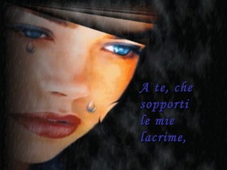 A te, che sopporti  le mie lacrime, 