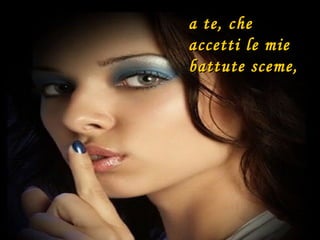 a te, che accetti le mie  battute sceme, 