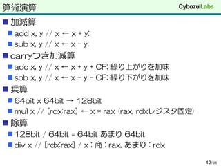 算術演算
 加減算
 add x, y // x ← x + y;
 sub x, y // x ← x – y;
 carryつき加減算
 adc x, y // x ← x + y + CF; 繰り上がりを加味
 sbb x, y // x ← x – y – CF; 繰り下がりを加味
 乗算
 64bit x 64bit → 128bit
 mul x // [rdx:rax] ← x * rax (rax, rdxレジスタ固定)
 除算
 128bit / 64bit = 64bit あまり 64bit
 div x // [rdx:rax] / x ; 商 : rax, あまり : rdx
/ 2810
 