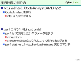 実行時間の測り方
 Vtune(Intel), CodeAnalyst(AMD)など
 CodeAnalystは無料
Intel CPUでも使える
 perfコマンド(Linux only)
 perf listで測定したいパラメータを表示
instructions
branch-missessなどCPUによって様々なものがある
 perf stat –e L1-icache-load-misses 実行コマンド
/ 2813
 