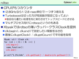 rdtsc
 CPUがもつカウンタ
 (2.8GHzなら1/2.8 nsec単位で)一つずつ増える
 Turboboostは切った方が周波数が固定になってよい
駄目なら重たい処理を先に実行させてトップスピードにさせる
 マルチプロセス向けにrdtscpというのもある
 Xbyakではrdtscの薄いラッパークラスClockを提供
 clk.begin(), clk.end()で測定したい関数をはさむ
 最後にclk.getClock() / clk.getCount()で平均値を取得
/ 2814
Xbyak::util::Clock clk;
for (int i = 0;i < N; i++) {
clk.begin();
some_function();
clk.end();
}
printf("%.2fclk¥n", clk.getClock() / double(clk.getCount()));
 