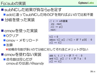 Fp::subの実装
 subNCした結果が負ならpを足す
 addと違ってsubNCした時のCFを見ればよいので比較不要
 分岐を使った実装
 cmovを使った実装
 0クリア
 cmov + メモリロード
 加算
結構命令数が多いので分岐に対してそれほどメリットがない
 cmovを使わない実装
 命令数は同じだが
cmovよりは速い@sandy
/ 2820
// z -= xの直後
jnc .next
z[] += p[]
.next:
t[] = 0
cmovc t[] p[] //t[] = CF ? p[0] : 0
z[] += t[]
sbb t, t // t = CF ? -1 : 0
and t[], p[] // t = CF ? p : 0
z[] += t[]
 