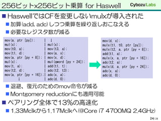 256ビットx256ビット乗算 for Haswell
 HaswellではCFを変更しないmulxが導入された
 加算(add, adc)しつつ乗算を繰り返しおこなえる
 必要なレジスタ数が減る
 退避、復元のためのmov命令が減る
 Montgomery reductionにも適用可能
 ペアリング全体で13%の高速化
 1.33Mclkから1.17Mclkへ(@Core i7 4700MQ 2.4GHz)
/ 2824
mov(a, ptr [py]); | ↓
mul(x); | mul(x);
mov(t0, a); | mov(t3, a);
mov(t1, d); | mov(a, x);
mov(a, ptr [py + 8]); | mov(x, d);
mul(x); | mul(qword [py + 24]);
mov(t, a); | add(t1, t);
mov(t2, d); | adc(t2, t3);
mov(a, ptr [py + 16]);| adc(x, a);
↓ | adc(d, 0);
mov(d, x);
mulx(t1, t0, ptr [py]);
mulx(t2, a, ptr [py + 8]);
add(t1, a);
mulx(x, a, ptr [py + 16]);
adc(t2, a);
mulx(d, a, ptr [py + 24]);
adc(x, a);
adc(d, 0);
 