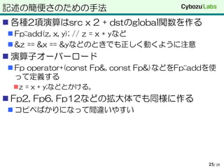 記述の簡便さのための手法
 各種2項演算はsrc x 2 + dstのglobal関数を作る
 Fp::add(z, x, y); // z = x + yなど
 &z == &x == &yなどのときでも正しく動くように注意
 演算子オーバーロード
 Fp operator+(const Fp&, const Fp&)などをFp::addを使
って定義する
z = x + y;などとかける。
 Fp2, Fp6, Fp12などの拡大体でも同様に作る
 コピペばかりになって間違いやすい
/ 2825
 