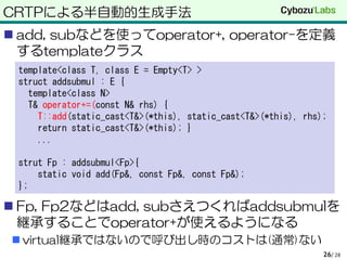 CRTPによる半自動的生成手法
 add, subなどを使ってoperator+, operator-を定義
するtemplateクラス
 Fp, Fp2などはadd, subさえつくればaddsubmulを
継承することでoperator+が使えるようになる
 virtual継承ではないので呼び出し時のコストは(通常)ない
/ 2826
template<class T, class E = Empty<T> >
struct addsubmul : E {
template<class N>
T& operator+=(const N& rhs) {
T::add(static_cast<T&>(*this), static_cast<T&>(*this), rhs);
return static_cast<T&>(*this); }
...
strut Fp : addsubmul<Fp>{
static void add(Fp&, const Fp&, const Fp&);
};
 