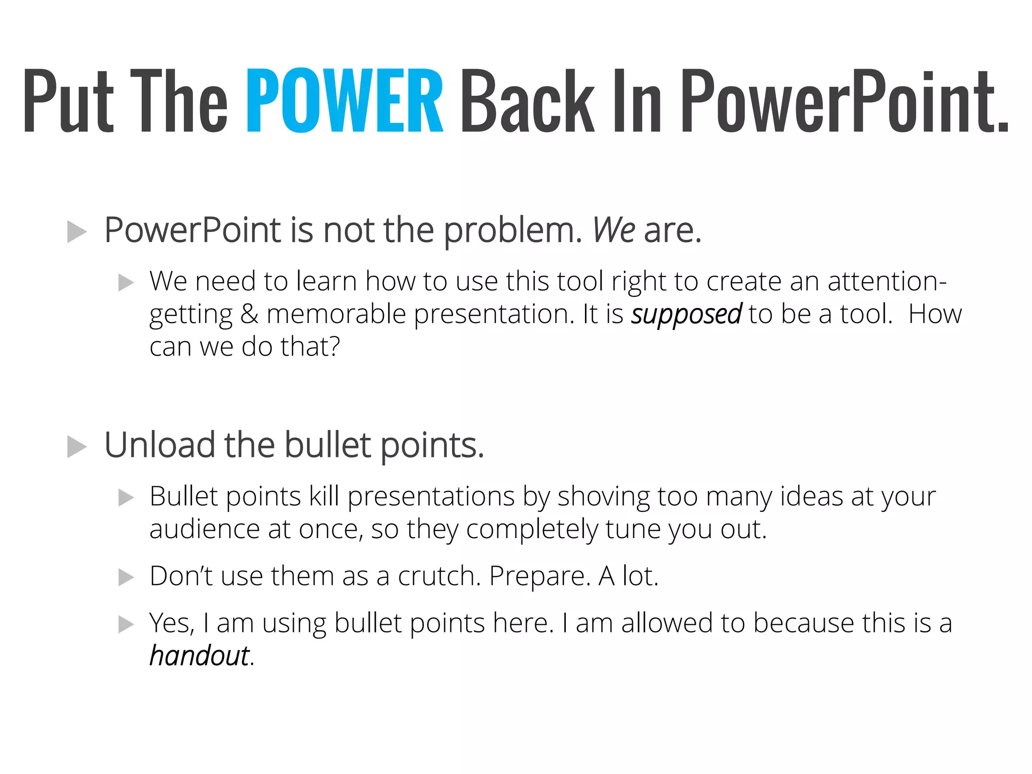 PowerPoint is not the problem. Weare. 
We need to learn how to use this tool right to create an attention- getting & memorable presentation. It is supposedto be a tool. How can we do that? 
Unload the bullet points. 
Bullet points kill presentations by shoving too many ideas at your audience at once, so they completely tune you out. 
Don’t use them as a crutch. Prepare. A lot. 
Yes, I am using bullet points here. I am allowed to because this is a handout. 
Put The POWERBack InPowerPoint.  