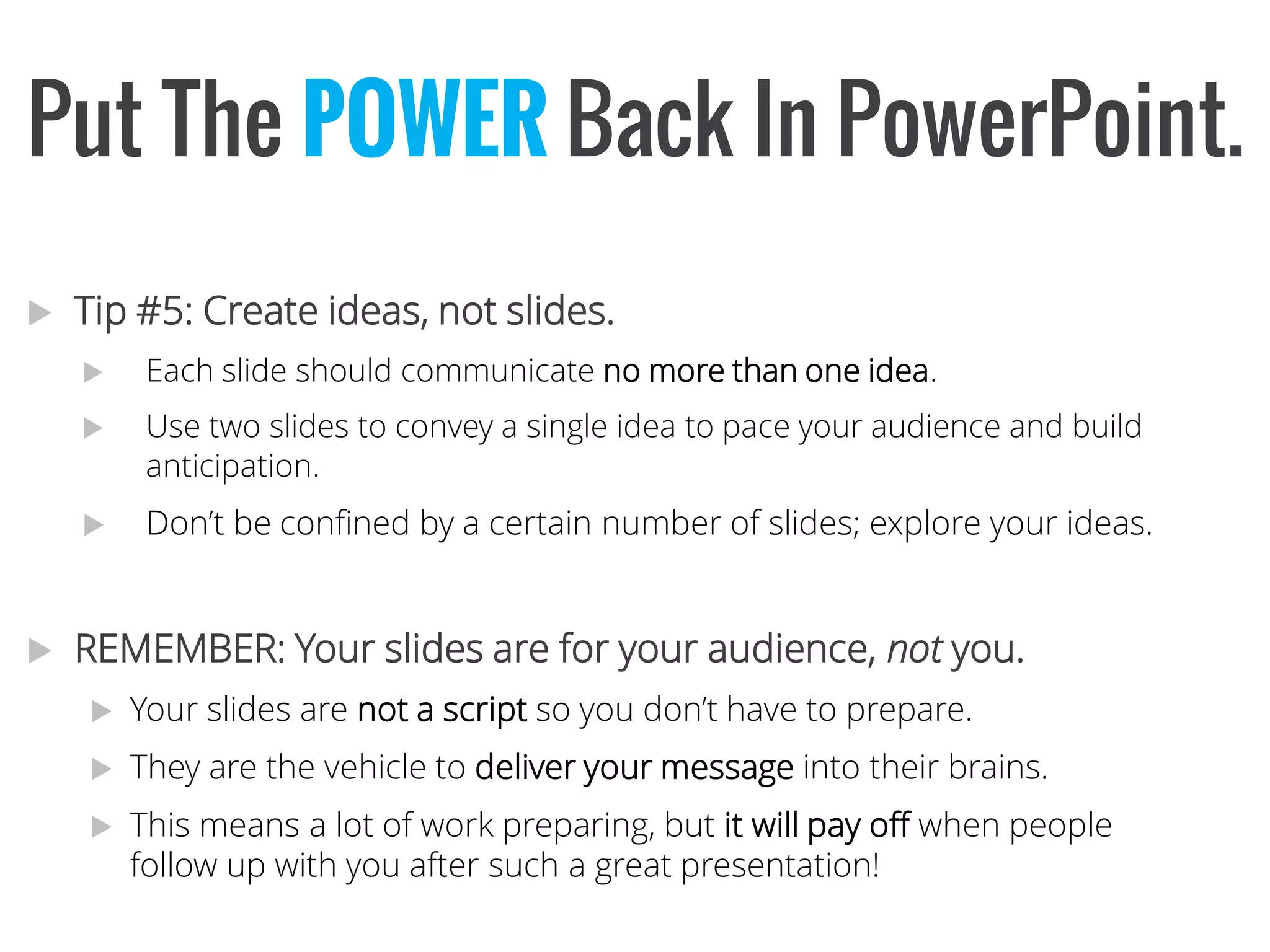 Tip #5: Create ideas, not slides. 
Each slide should communicate no more than one idea. 
Use two slides to convey a single idea to pace your audience and build anticipation. 
Don’t be confined by a certain number of slides; explore your ideas. 
REMEMBER: Your slides are for your audience, notyou. 
Your slides are not a script so you don’t have to prepare. 
They are the vehicle to deliver your message into their brains. 
This means a lot of work preparing, but it will pay off when people follow up with you after such a great presentation! 
Put The POWERBack InPowerPoint.  