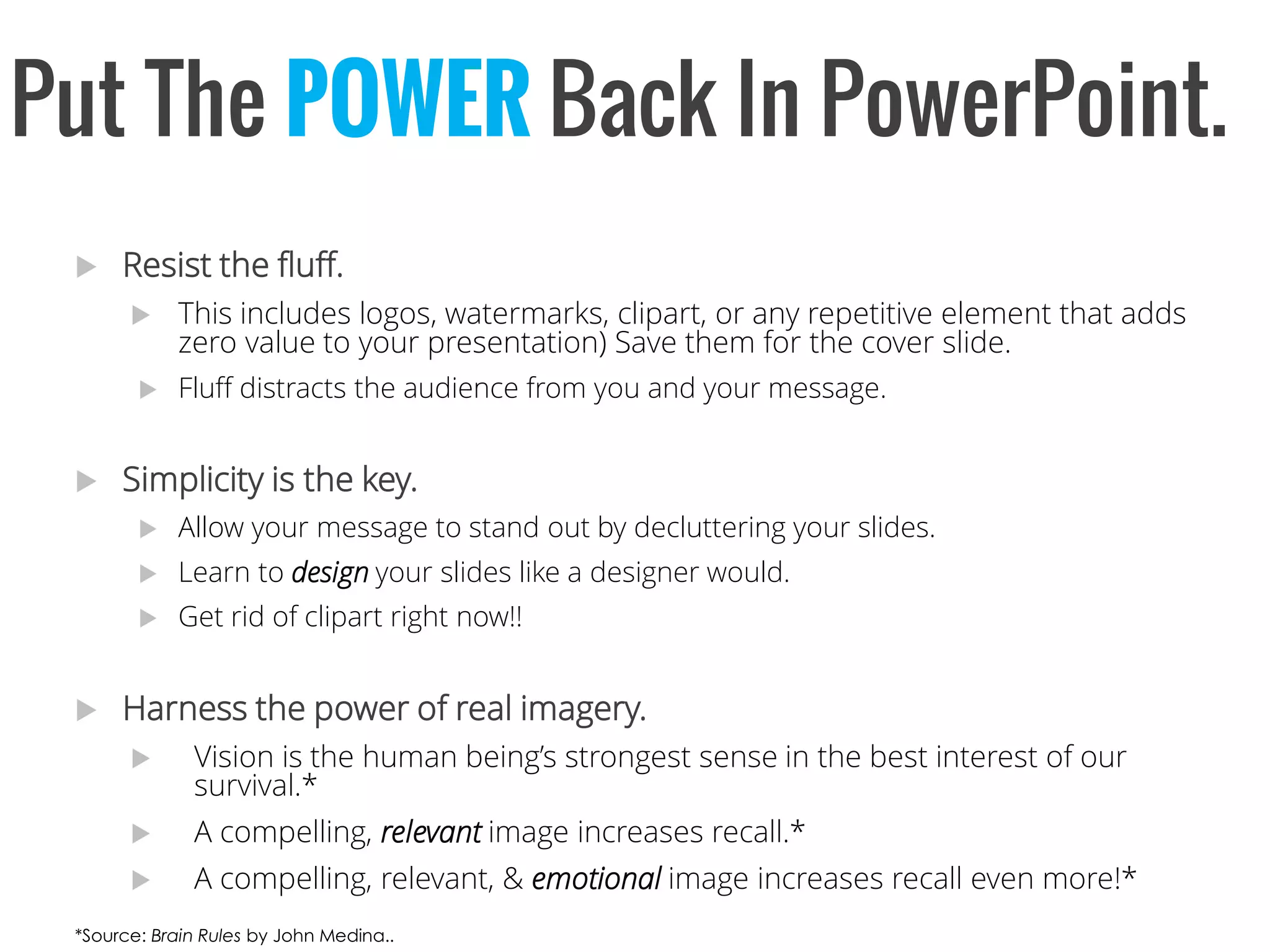 Put The POWERBack InPowerPoint. 
Resist the fluff. 
This includes logos, watermarks, clipart, or any repetitive element that adds zero value to your presentation) Save them for the cover slide. 
Fluff distracts the audience from you and your message. 
Simplicity is the key. 
Allow your message to stand out by decluttering your slides. 
Learn to designyour slides like a designer would. 
Get rid of clipart right now!! 
Harness the power of real imagery. 
Vision is the human being’s strongest sense in the best interest of our survival.* 
A compelling, relevantimage increases recall.* 
A compelling, relevant, & emotionalimage increases recall even more!* 
*Source: Brain Rules by John Medina..  