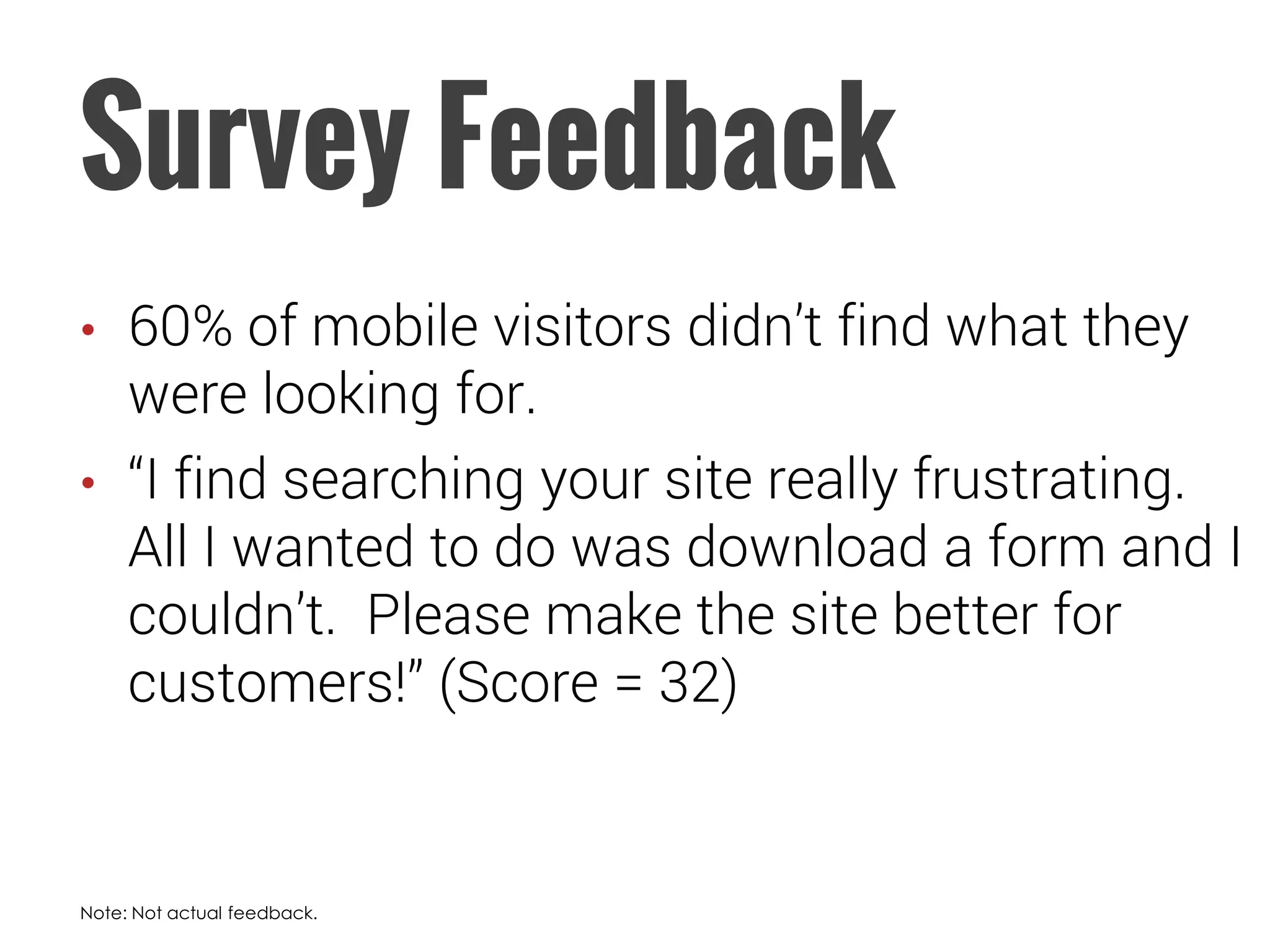 Survey Feedback 
•60% of mobile visitors didn’t find what they were looking for. 
•“I find searching your site really frustrating. All I wanted to do was download a form and I couldn’t. Please make the site better for customers!” (Score = 32) 
Note: Not actual feedback.  