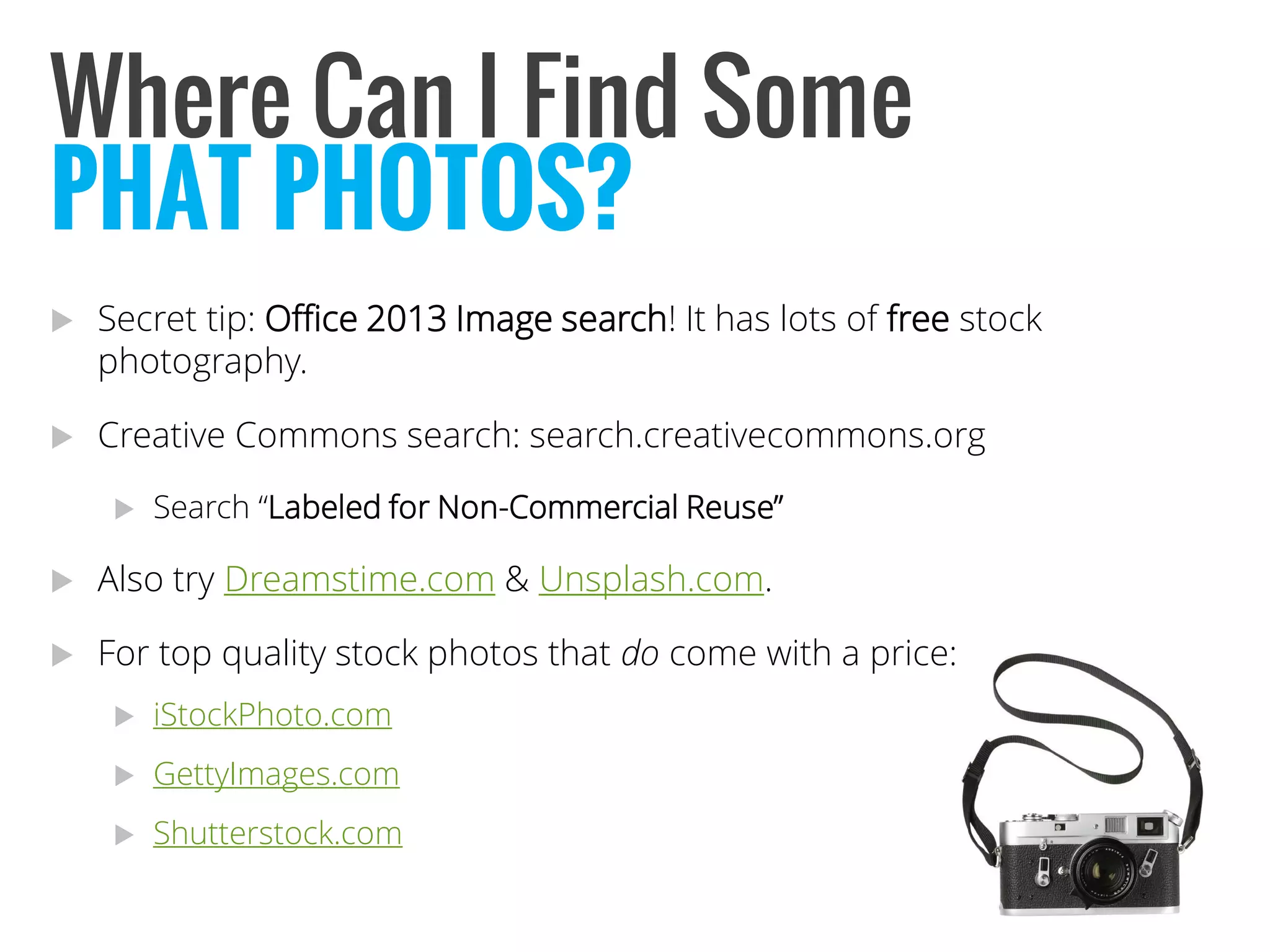 Where Can I Find Some 
Secret tip: Office 2013 Image search! It has lots of freestock photography. 
Creative Commons search: search.creativecommons.org 
Search “Labeled for Non-Commercial Reuse” 
Also try Dreamstime.com& Unsplash.com. 
For top quality stock photos that docome with a price: 
iStockPhoto.com 
GettyImages.com 
Shutterstock.com 
PHAT PHOTOS?  