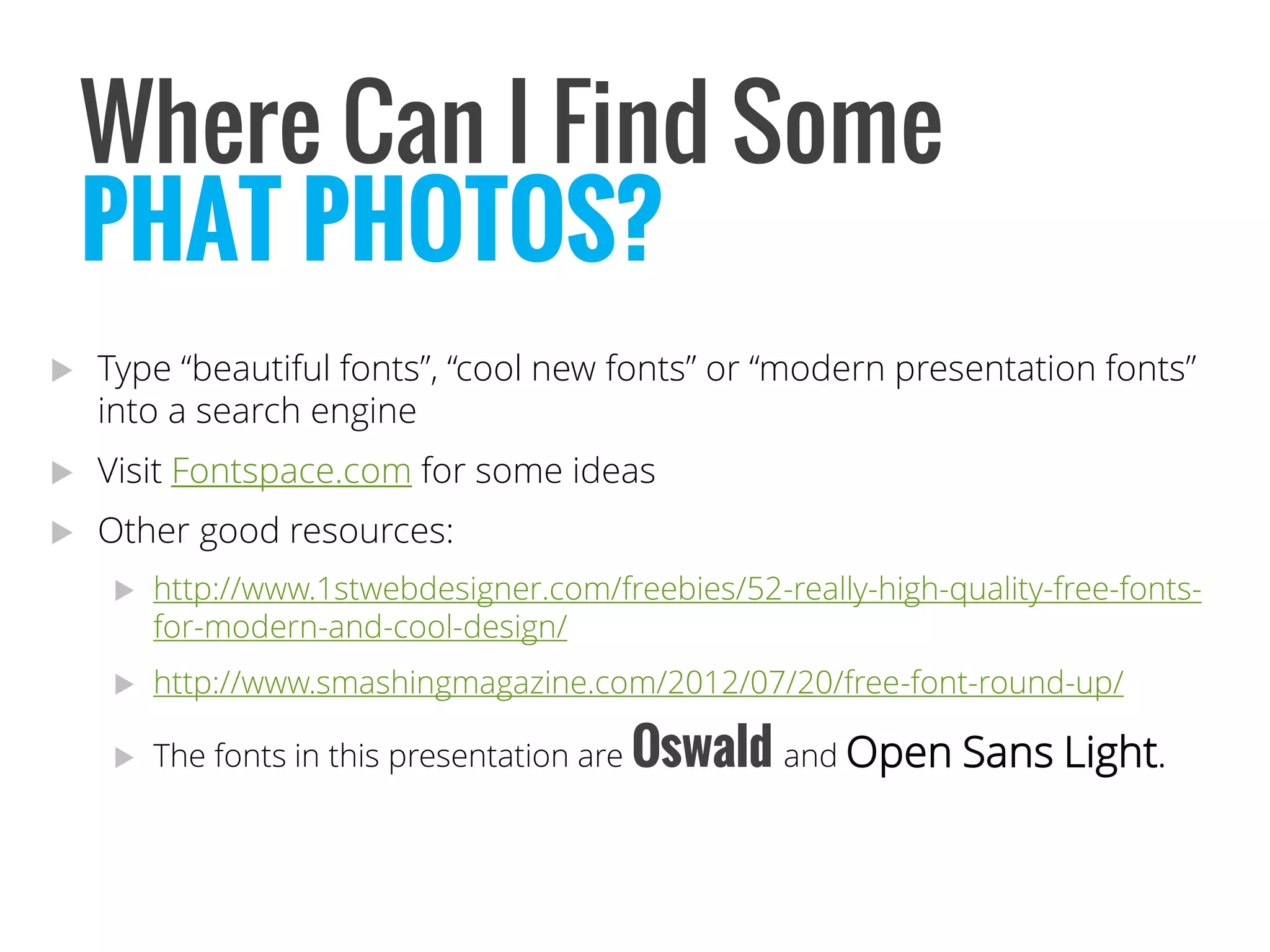 Type “beautiful fonts”, “cool new fonts” or “modern presentation fonts” into a search engine 
Visit Fontspace.comfor some ideas 
Other good resources: 
http://www.1stwebdesigner.com/freebies/52-really-high-quality-free-fonts- for-modern-and-cool-design/ 
http://www.smashingmagazine.com/2012/07/20/free-font-round-up/ 
The fonts in this presentation are Oswaldand Open Sans Light. 
Where Can I Find Some 
PHAT PHOTOS?  
