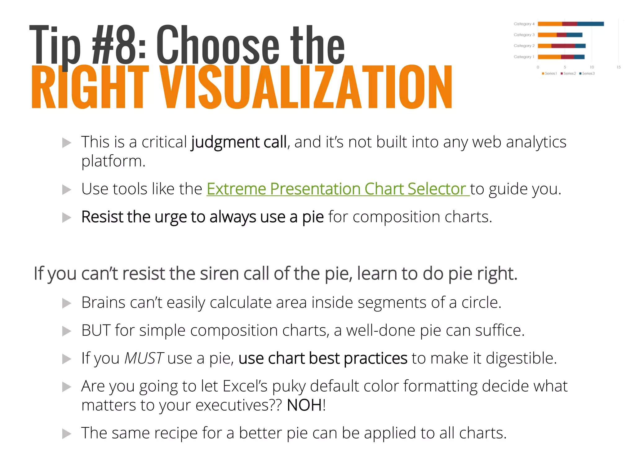 This is a critical judgment call, and it’s not built into any web analytics platform. 
Use tools like the Extreme Presentation Chart Selector to guide you. 
Resist the urge to always use a pie for composition charts. 
If you can’t resist the siren call of the pie, learn to do pie right. 
Brains can’t easily calculate area inside segments of a circle. 
BUT for simple composition charts, a well-done pie can suffice. 
If you MUSTuse a pie, usechart best practices to make it digestible. 
Are you going to let Excel’s puky default color formatting decide what matters to your executives?? NOH! 
The same recipe for a better pie can be applied to all charts. 
RIGHT VISUALIZATION 
Tip #8: Choose the  