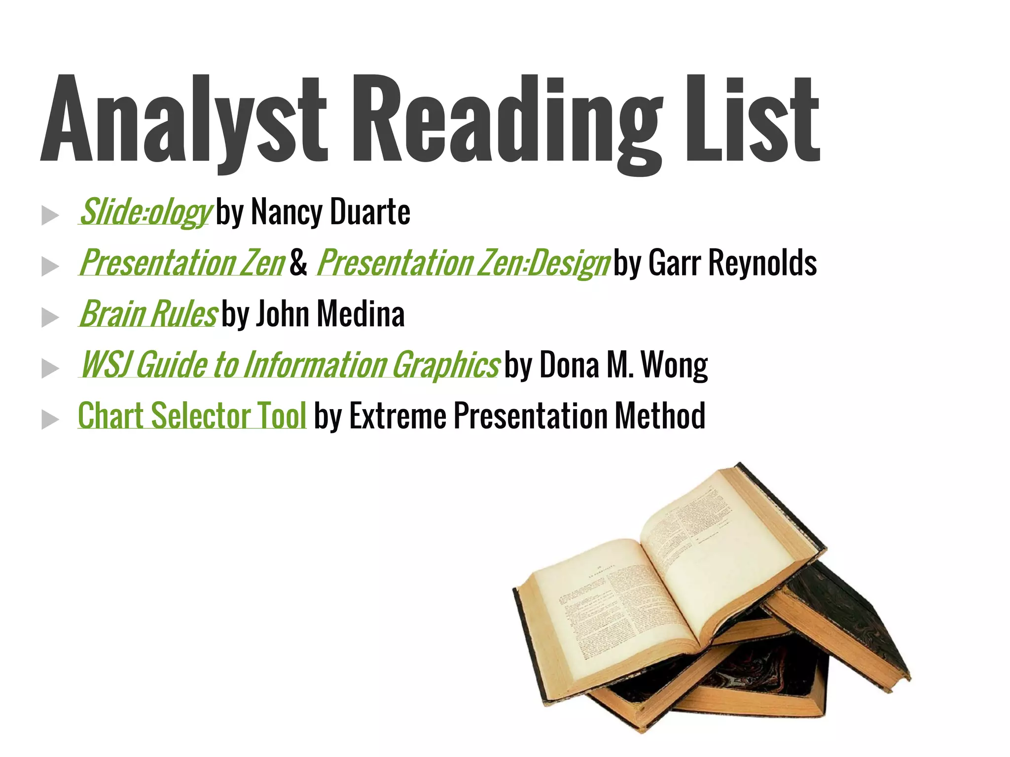 Analyst Reading List 
Slide:ologyby Nancy Duarte 
Presentation Zen& Presentation Zen:Designby Garr Reynolds 
Brain Rulesby John Medina 
WSJ Guide to Information Graphicsby Dona M. Wong 
Chart Selector Toolby Extreme Presentation Method  