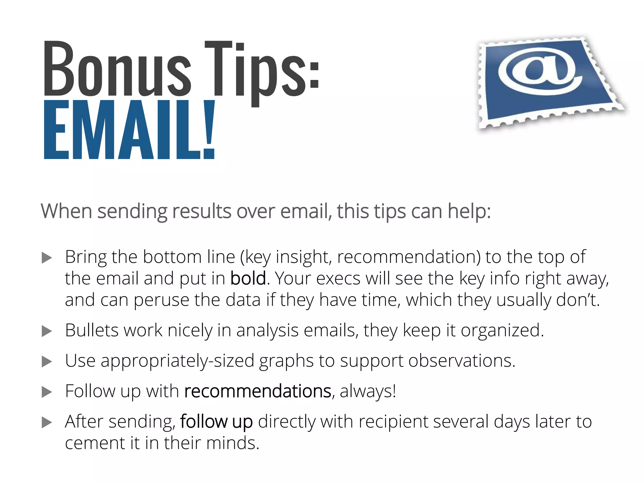 When sending results over email, this tips can help: 
Bring the bottom line (key insight, recommendation) to the top of the email and put in bold. Your execs will see the key info right away, and can peruse the data if they have time, which they usually don’t. 
Bullets work nicely in analysis emails, they keep it organized. 
Use appropriately-sized graphs to support observations. 
Follow up with recommendations, always! 
After sending, follow updirectly with recipient several days later to cement it in their minds. 
Bonus Tips: 
EMAIL!  