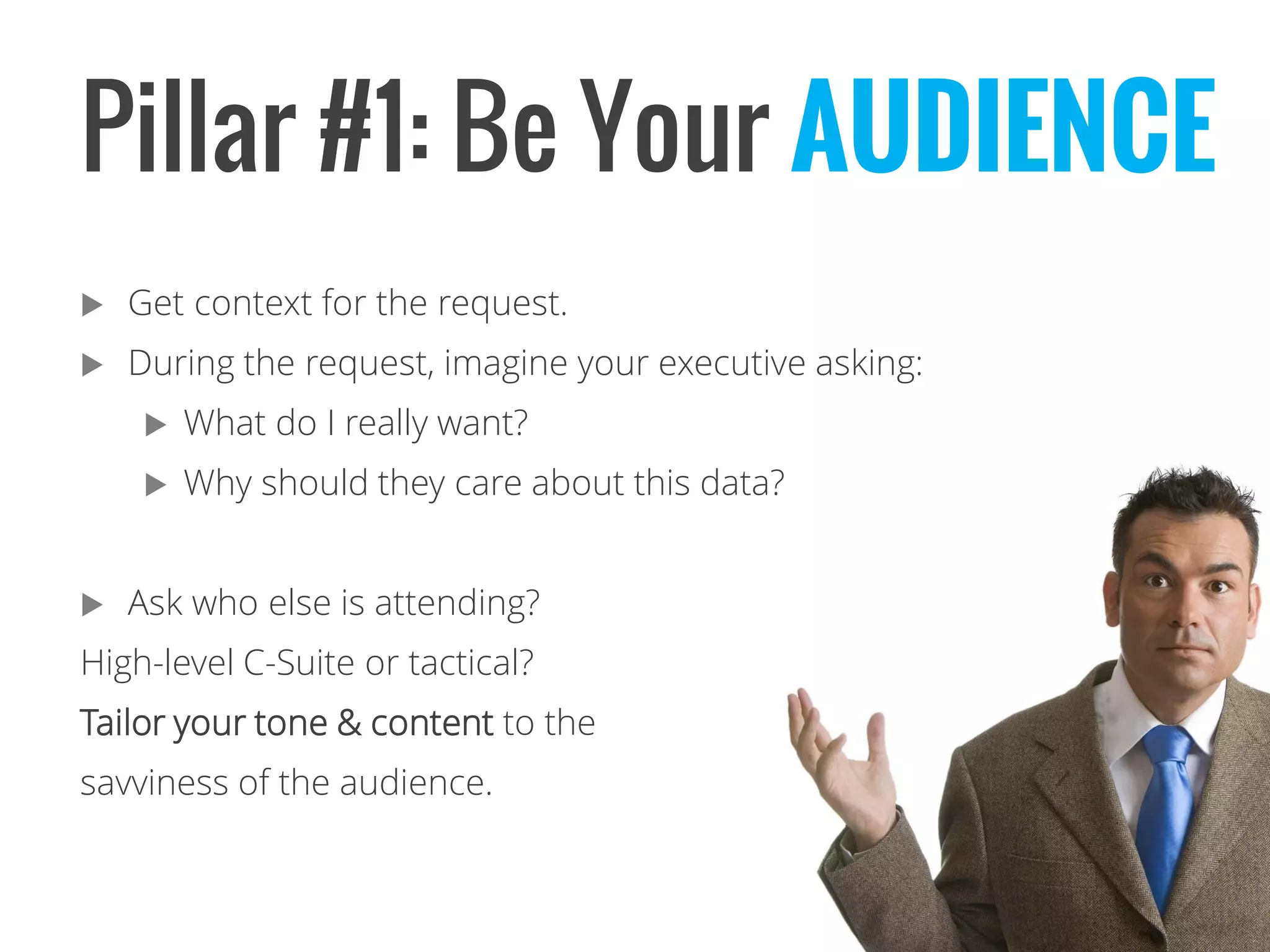 Pillar #1: Be Your AUDIENCE 
Get context for the request. 
During the request, imagine your executive asking: 
What do I really want? 
Why should they care about this data? 
Ask who else is attending? 
High-level C-Suite or tactical? 
Tailor your tone & content to the 
savviness of the audience.  