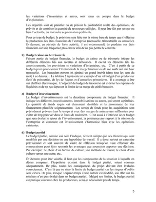 3
les variations d’inventaires et autres, sont tenus en compte dans le budget
d’exploitation.
Les objectifs sont de planifier ou de prévoir la profitabilité réelle des opérations, de
prévoir et de contrôler la quantité de ressources utilisées. Il peut être fait par secteur ou
lieu d’activités, ou tout autre segmentation pertinente.
Pour ce type de budget, la prévision sera faite sur la même base de temps que s’effectue
la production des états financiers de l’entreprise (mensuelle, trimestrielle ou annuelle).
Évidement, en période de forte activité, il est recommandé de produire ses états
financiers sur une fréquence plus élevée afin de ne pas perdre le contrôle.
b) Budget caisse ou de trésorerie
Faisant partie du budget financier, le budget de caisse ou de trésorerie intègre les
différents éléments liés aux recettes et déboursés. Il exclut les éléments tels les
amortissements, les provisions et variations d’inventaires, etc. C’est à partir de ce
budget qu’on peut évaluer l’évolution de la marge bancaire ou de son solde sur une base
mensuelle. Les banquiers portent en général un grand intérêt (dans tous les sens du
mot) à ce dernier… Le tableau 2 représente un exemple d’un tel budget d’un producteur
fictif de poinsettias, de lys de Pâques et d’annuelles printanières. Il a avantage à être
sur chiffrier électronique. L’objectif du budget de trésorerie est d’éviter les ruptures de
liquidités et de ne pas dépasser la limite de sa marge de crédit bancaire.
c) Budget d’investissements
Le budget d’investissements est la deuxième composante du budget financier. Il
indique les différents investissements, immobilisations ou autres, qui seront capitalisés.
La quantité de fonds requis est clairement identifiée et la provenance de leur
financement planifiée soigneusement. Les sorties de fonds pour les acquisitions sont
précisément prévues dans le temps et avec des marges de manœuvres suffisantes pour
éviter de trop prélever dans le fonds de roulement. C’est aussi à l’intérieur de ce budget
que sera évalué le retour de l’investissement, la pertinence par rapport à la mission de
l’entreprise et comment cet investissement s’harmonise bien avec les opérations
existantes.
d) Budget partiel
Le budget partiel, comme son nom l’indique, ne tient compte que des éléments qui sont
modifiés par une décision ou une hypothèse de travail. Il a donc surtout un caractère
prévisionnel et sert souvent de cadre de réflexion lorsqu’on veut effectuer des
comparaisons pour faire ressortir les avantages que pourraient apporter une décision.
Par exemple : le choix d’un format de culture, une méthode de travail, le choix d’une
culture versus une autre, etc..
Évidement, pour être valable, il faut que les composantes de la situation à laquelle on
désire comparer, l’hypothèse existant dans le budget partiel, soient connues
adéquatement. De plus, toutes les conséquences du projet doivent être évaluées
correctement. C’est là que se situe la limite du budget partiel car les risques d’oublis
sont élevés. De plus, lorsque l’espace-temps d’une culture est modifié, son effet sur les
résultats n’est pas évalué dans un budget partiel. Malgré ses limites, le budget partiel
est pratique courante chez les producteurs, celui-ci nécessitant peu de temps.
 