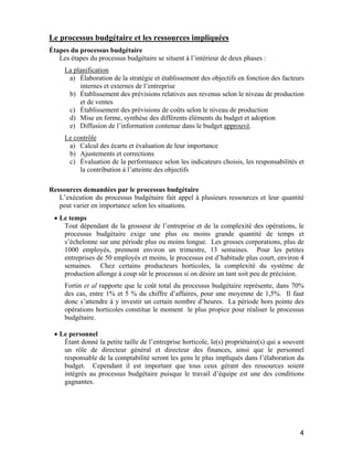 4
Le processus budgétaire et les ressources impliquées
Étapes du processus budgétaire
Les étapes du processus budgétaire se situent à l’intérieur de deux phases :
La planification
a) Élaboration de la stratégie et établissement des objectifs en fonction des facteurs
internes et externes de l’entreprise
b) Établissement des prévisions relatives aux revenus selon le niveau de production
et de ventes
c) Établissement des prévisions de coûts selon le niveau de production
d) Mise en forme, synthèse des différents éléments du budget et adoption
e) Diffusion de l’information contenue dans le budget approuvé.
Le contrôle
a) Calcul des écarts et évaluation de leur importance
b) Ajustements et corrections
c) Évaluation de la performance selon les indicateurs choisis, les responsabilités et
la contribution à l’atteinte des objectifs
Ressources demandées par le processus budgétaire
L’exécution du processus budgétaire fait appel à plusieurs ressources et leur quantité
peut varier en importance selon les situations.
• Le temps
Tout dépendant de la grosseur de l’entreprise et de la complexité des opérations, le
processus budgétaire exige une plus ou moins grande quantité de temps et
s’échelonne sur une période plus ou moins longue. Les grosses corporations, plus de
1000 employés, prennent environ un trimestre, 13 semaines. Pour les petites
entreprises de 50 employés et moins, le processus est d’habitude plus court, environ 4
semaines. Chez certains producteurs horticoles, la complexité du système de
production allonge à coup sûr le processus si on désire un tant soit peu de précision.
Fortin et al rapporte que le coût total du processus budgétaire représente, dans 70%
des cas, entre 1% et 5 % du chiffre d’affaires, pour une moyenne de 1,5%. Il faut
donc s’attendre à y investir un certain nombre d’heures. La période hors pointe des
opérations horticoles constitue le moment le plus propice pour réaliser le processus
budgétaire.
• Le personnel
Étant donné la petite taille de l’entreprise horticole, le(s) propriétaire(s) qui a souvent
un rôle de directeur général et directeur des finances, ainsi que le personnel
responsable de la comptabilité seront les gens le plus impliqués dans l’élaboration du
budget. Cependant il est important que tous ceux gérant des ressources soient
intégrés au processus budgétaire puisque le travail d’équipe est une des conditions
gagnantes.
 
