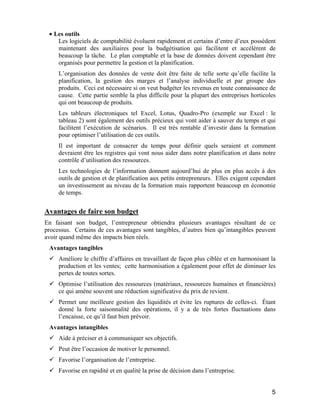 5
• Les outils
Les logiciels de comptabilité évoluent rapidement et certains d’entre d’eux possèdent
maintenant des auxiliaires pour la budgétisation qui facilitent et accélèrent de
beaucoup la tâche. Le plan comptable et la base de données doivent cependant être
organisés pour permettre la gestion et la planification.
L’organisation des données de vente doit être faite de telle sorte qu’elle facilite la
planification, la gestion des marges et l’analyse individuelle et par groupe des
produits. Ceci est nécessaire si on veut budgéter les revenus en toute connaissance de
cause. Cette partie semble la plus difficile pour la plupart des entreprises horticoles
qui ont beaucoup de produits.
Les tableurs électroniques tel Excel, Lotus, Quadro-Pro (exemple sur Excel : le
tableau 2) sont également des outils précieux qui vont aider à sauver du temps et qui
facilitent l’exécution de scénarios. Il est très rentable d’investir dans la formation
pour optimiser l’utilisation de ces outils.
Il est important de consacrer du temps pour définir quels seraient et comment
devraient être les registres qui vont nous aider dans notre planification et dans notre
contrôle d’utilisation des ressources.
Les technologies de l’information donnent aujourd’hui de plus en plus accès à des
outils de gestion et de planification aux petits entrepreneurs. Elles exigent cependant
un investissement au niveau de la formation mais rapportent beaucoup en économie
de temps.
Avantages de faire son budget
En faisant son budget, l’entrepreneur obtiendra plusieurs avantages résultant de ce
processus. Certains de ces avantages sont tangibles, d’autres bien qu’intangibles peuvent
avoir quand même des impacts bien réels.
Avantages tangibles
Améliore le chiffre d’affaires en travaillant de façon plus ciblée et en harmonisant la
production et les ventes; cette harmonisation a également pour effet de diminuer les
pertes de toutes sortes.
Optimise l’utilisation des ressources (matériaux, ressources humaines et financières)
ce qui amène souvent une réduction significative du prix de revient.
Permet une meilleure gestion des liquidités et évite les ruptures de celles-ci. Étant
donné la forte saisonnalité des opérations, il y a de très fortes fluctuations dans
l’encaisse, ce qu’il faut bien prévoir.
Avantages intangibles
Aide à préciser et à communiquer ses objectifs.
Peut être l’occasion de motiver le personnel.
Favorise l’organisation de l’entreprise.
Favorise en rapidité et en qualité la prise de décision dans l’entreprise.
 