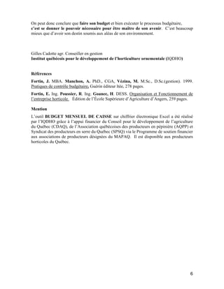 6
On peut donc conclure que faire son budget et bien exécuter le processus budgétaire,
c’est se donner le pouvoir nécessaire pour être maître de son avenir. C’est beaucoup
mieux que d’avoir son destin soumis aux aléas de son environnement.
Gilles Cadotte agr. Conseiller en gestion
Institut québécois pour le développement de l’horticulture ornementale (IQDHO)
Références
Fortin, J. MBA. Manchon, A. PhD., CGA, Vézina, M. M.Sc., D.Sc.(gestion). 1999.
Pratiques de contrôle budgétaire. Guérin éditeur ltée, 278 pages.
Fortin, E. Ing. Poussier, R. Ing. Goanec, H. DESS. Organisation et Fonctionnement de
l’entreprise horticole. Édition de l’École Supérieure d’Agriculture d’Angers, 259 pages.
Mention
L’outil BUDGET MENSUEL DE CAISSE sur chiffrier électronique Excel a été réalisé
par l’IQDHO grâce à l’appui financier du Conseil pour le développement de l’agriculture
du Québec (CDAQ), de l’Association québécoises des producteurs en pépinière (AQPP) et
Syndicat des producteurs en serre du Québec (SPSQ) via le Programme de soutien financier
aux associations de producteurs désignées du MAPAQ. Il est disponible aux producteurs
horticoles du Québec.
 