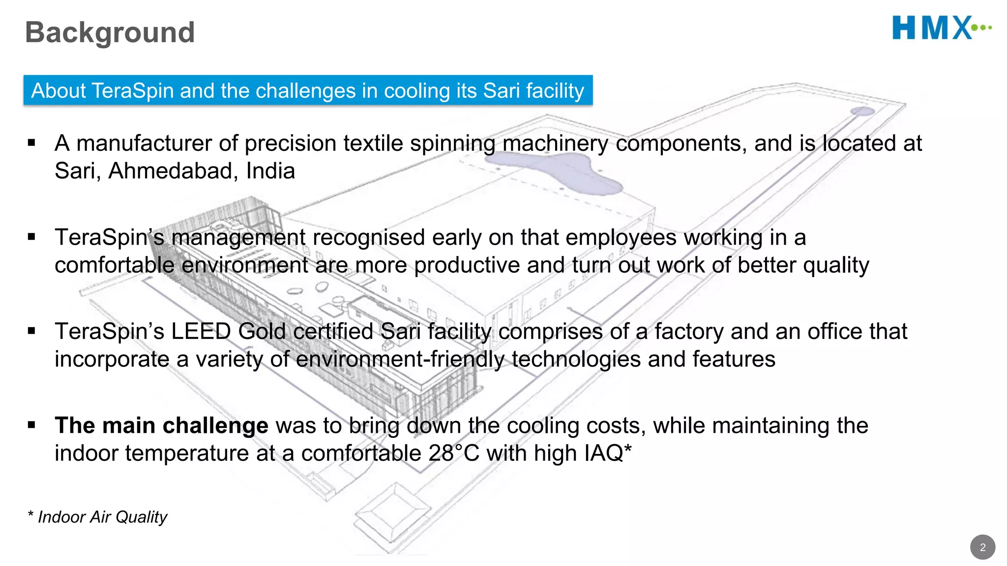 2
Background
A manufacturer of precision textile spinning machinery components, and is located at
Sari, Ahmedabad, India
TeraSpin’s management recognised early on that employees working in a
comfortable environment are more productive and turn out work of better quality
TeraSpin’s LEED Gold certified Sari facility comprises of a factory and an office that
incorporate a variety of environment-friendly technologies and features
The main challenge was to bring down the cooling costs, while maintaining the
indoor temperature at a comfortable 28°C with high IAQ*
* Indoor Air Quality
About TeraSpin and the challenges in cooling its Sari facility