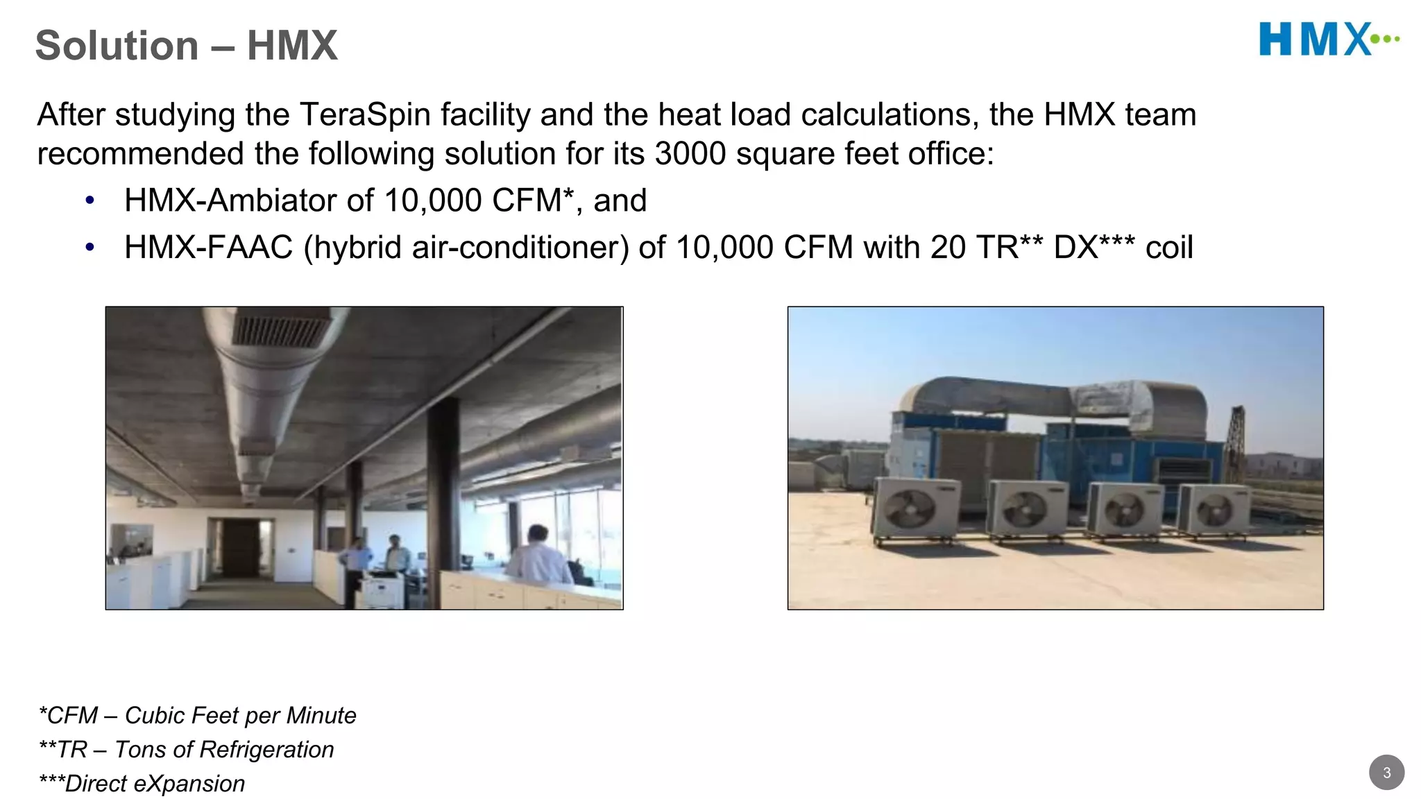 3
Solution – HMX
After studying the TeraSpin facility and the heat load calculations, the HMX team
recommended the following solution for its 3000 square feet office:
• HMX-Ambiator of 10,000 CFM*, and
• HMX-FAAC (hybrid air-conditioner) of 10,000 CFM with 20 TR** DX*** coil
*CFM – Cubic Feet per Minute
**TR – Tons of Refrigeration
***Direct eXpansion