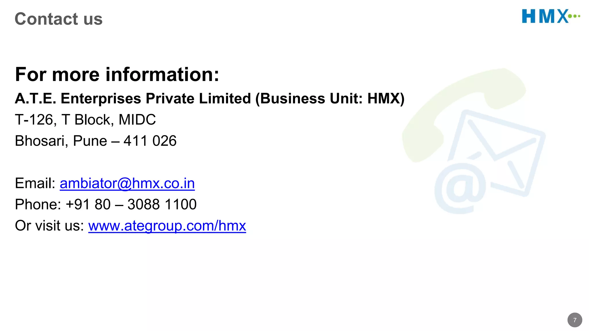 7
Contact us
For more information:
A.T.E. Enterprises Private Limited (Business Unit: HMX)
T-126, T Block, MIDC
Bhosari, Pune – 411 026
Email: ambiator@hmx.co.in
Phone: +91 80 – 3088 1100
Or visit us: www.ategroup.com/hmx