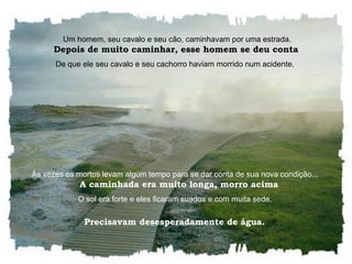    Um homem, seu cavalo e seu cão, caminhavam por uma estrada.    Depois de muito caminhar, esse homem se deu conta  De que ele seu cavalo e seu cachorro haviam morrido num acidente.  Às vezes os mortos levam algum tempo para se dar conta de sua nova condição...    A caminhada era muito longa, morro acima O sol era forte e eles ficaram suados e com muita sede.  Precisavam desesperadamente de água.  
