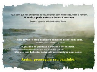    - Que bom que nós chegamos ao céu, estamos com muita sede, disse o homem.    O senhor pode entrar e beber à vontade. Disse o  guarda indicando-lhe a fonte.     - Meu cavalo e meu cachorro também estão com sede.    - Lamento muito, disse o guarda Aqui não se permite a entrada de animais.    O homem ficou muito desapontado porque sua sede era grande.  Mas ele não beberia, deixando seus amigos com sede.  Assim, prosseguiu seu caminho.  