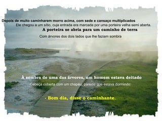 Depois de muito caminharem morro acima, com sede e cansaço multiplicados   Ele chegou a um sítio, cuja entrada era marcada por uma porteira velha semi aberta.  A porteira se abria para um caminho de terra Com árvores dos dois lados que lhe faziam sombra   À sombra de uma das árvores, um homem estava deitado Cabeça coberta com um chapéu, parecia que estava dormindo:  - Bom dia, disse o caminhante.  