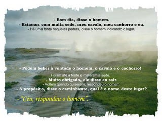    - Bom dia, disse o homem.    - Estamos com muita sede, meu cavalo, meu cachorro e eu.    - Há uma fonte naquelas pedras, disse o homem indicando o lugar.  - Podem beber à vontade o homem, o cavalo e o cachorro!  Foram até a fonte e mataram a sede.    - Muito obrigado, ele disse ao sair.    - Voltem quando quiserem, respondeu o homem.    - A propósito, disse o caminhante, qual é o nome deste lugar?     - “Céu, respondeu o homem”.  