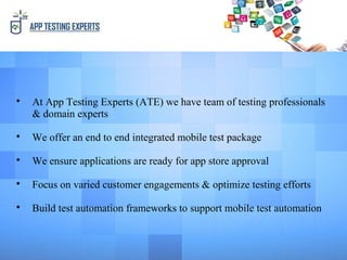 
At App Testing Experts (ATE) we have team of testing professionals
& domain experts

We offer an end to end integrated mobile test package

We ensure applications are ready for app store approval

Focus on varied customer engagements & optimize testing efforts

Build test automation frameworks to support mobile test automation
 