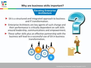 Why are business skills important?
                            Elevating Enterprise
                                Architecture

► EA is a structured and integrated approach to business
                    and IT transformation.
► Enterprise Architects are key agents of such change and
   their performance is critically dependent on soft skills
  around leadership, communications and empowerment.
► These softer skills plus an effective partnership with the
   business will lead to a successful use of EA in business
                        transformation.




                                                   Architecting the Enterprise Limited Copyright © 2012
 