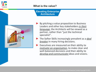 What is the value?

  Elevating Enterprise
      Architecture


 ► By pitching a value proposition to Business
   Leaders and other key stakeholders in their
   language, the Architects will be viewed as a
   partner, rather than “just the technical
   specialist”.
 ► The Softer Skills increasingly prevalent as a deal
   breaker in many hiring decisions.
 ► Executives are measured on their ability to
   motivate an organisation, to make clear and
   well-balanced decisions and their ability to
   develop and communicate ideas and visions.




                         Architecting the Enterprise Limited Copyright © 2012
 