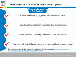 What are the objectives and benefits for delegates?

                                   Elevating Enterprise
                                       Architecture

                     Enhance effective engagement with key stakeholders.




                   Facilitate communication flows in complex environments.




                  Gain commitment from key stakeholders and contributors.




        Harness technical skills and assets to create significant business value.

For more information and to book onto this training visit our website at:-http://www.architecting-the-
enterprise.com/training/elevating_enterprise_architecture.php


                                                                Architecting the Enterprise Limited Copyright © 2012
 