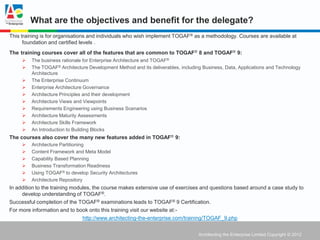What are the objectives and benefit for the delegate?
This training is for organisations and individuals who wish implement TOGAF ® as a methodology. Courses are available at
      foundation and certified levels .
The training courses cover all of the features that are common to TOGAF® 8 and TOGAF® 9:
        The business rationale for Enterprise Architecture and TOGAF®
        The TOGAF® Architecture Development Method and its deliverables, including Business, Data, Applications and Technology
         Architecture
        The Enterprise Continuum
        Enterprise Architecture Governance
        Architecture Principles and their development
        Architecture Views and Viewpoints
        Requirements Engineering using Business Scenarios
        Architecture Maturity Assessments
        Architecture Skills Framework
        An Introduction to Building Blocks
The courses also cover the many new features added in TOGAF® 9:
        Architecture Partitioning
        Content Framework and Meta Model
        Capability Based Planning
        Business Transformation Readiness
        Using TOGAF® to develop Security Architectures
        Architecture Repository
In addition to the training modules, the course makes extensive use of exercises and questions based around a case study to
     develop understanding of TOGAF®.
Successful completion of the TOGAF® examinations leads to TOGAF® 9 Certification.
For more information and to book onto this training visit our website at:-
                                http://www.architecting-the-enterprise.com/training/TOGAF_9.php


                                                                                  Architecting the Enterprise Limited Copyright © 2012
 