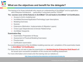 What are the objectives and benefit for the delegate?

The training is for those individuals who require an understanding of ArchiMate® and its application
     with Enterprise Architecture - particularly if using best practice TOGAF®
The courses cover all the features in ArchiMate® 2.0 and leads to ArchiMate® 2.0 Certification.
      Access to Archi–modeling tool
      ArchiMate Business/Application/Technology Layer descriptions
      Modeling Exercises
      Quizzes
      Extensions (Motivation, Implementation & Migration Layers)
      Cross-Layer Dependencies & Domain Relationships
      ArchiMate Viewpoints
Examination Day
      Examination Preparation & Recap
      Assessment of Practical Modeling Exercise(s)
      Practice tests
      Certification examination
Successful assessment of the ArchiMate modeling exercise and completion of the examination leads
     to ArchiMate® 2.0 Certification.
For those who do not wish to take the examination an Architecting the Enterprise Gold Award will
     be issued upon successful completion of the course and modeling assessment.
For more information and to book onto this training visit our website at:-
                       http://www.architecting-the-enterprise.com/training/archimate.php


                                                                  Architecting the Enterprise Limited Copyright © 2012
 