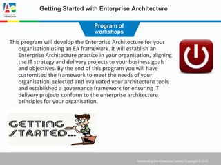 Getting Started with Enterprise Architecture

                                  Program of
                                  workshops
This program will develop the Enterprise Architecture for your
   organisation using an EA framework. It will establish an
   Enterprise Architecture practice in your organisation, aligning
   the IT strategy and delivery projects to your business goals
   and objectives. By the end of this program you will have
   customised the framework to meet the needs of your
   organisation, selected and evaluated your architecture tools
   and established a governance framework for ensuring IT
   delivery projects conform to the enterprise architecture
   principles for your organisation.




                                                   Architecting the Enterprise Limited Copyright © 2012
 