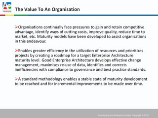The Value To An Organisation


Organisations continually face pressures to gain and retain competitive
advantage, identify ways of cutting costs, improve quality, reduce time to
market, etc. Maturity models have been developed to assist organisations
in this endeavour.

Enables greater efficiency in the utilization of resources and prioritizes
projects by creating a roadmap for a target Enterprise Architecture
maturity level. Good Enterprise Architecture develops effective change
management, maximises re-use of data, identifies and corrects
inefficiencies with compliance to governance and best practice standards.

A standard methodology enables a stable state of maturity development
to be reached and for incremental improvements to be made over time.




                                               Architecting the Enterprise Limited Copyright © 2012
 