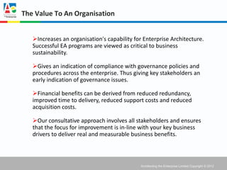 The Value To An Organisation


   Increases an organisation's capability for Enterprise Architecture.
   Successful EA programs are viewed as critical to business
   sustainability.

   Gives an indication of compliance with governance policies and
   procedures across the enterprise. Thus giving key stakeholders an
   early indication of governance issues.

   Financial benefits can be derived from reduced redundancy,
   improved time to delivery, reduced support costs and reduced
   acquisition costs.

   Our consultative approach involves all stakeholders and ensures
   that the focus for improvement is in-line with your key business
   drivers to deliver real and measurable business benefits.



                                              Architecting the Enterprise Limited Copyright © 2012
 