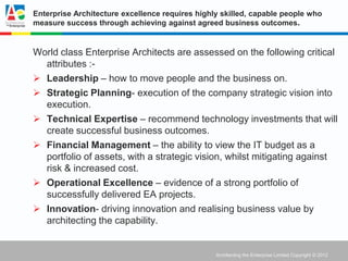 Enterprise Architecture excellence requires highly skilled, capable people who
measure success through achieving against agreed business outcomes.


World class Enterprise Architects are assessed on the following critical
  attributes :-
 Leadership – how to move people and the business on.
 Strategic Planning- execution of the company strategic vision into
  execution.
 Technical Expertise – recommend technology investments that will
  create successful business outcomes.
 Financial Management – the ability to view the IT budget as a
  portfolio of assets, with a strategic vision, whilst mitigating against
  risk & increased cost.
 Operational Excellence – evidence of a strong portfolio of
  successfully delivered EA projects.
 Innovation- driving innovation and realising business value by
  architecting the capability.


                                                 Architecting the Enterprise Limited Copyright © 2012
 