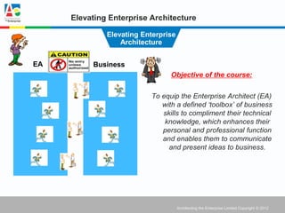 Elevating Enterprise Architecture

              Elevating Enterprise
                  Architecture


EA        Business
                                 Objective of the course:


                           To equip the Enterprise Architect (EA)
                              with a defined ‘toolbox’ of business
                              skills to compliment their technical
                               knowledge, which enhances their
                              personal and professional function
                              and enables them to communicate
                                and present ideas to business.




                                     Architecting the Enterprise Limited Copyright © 2012
 