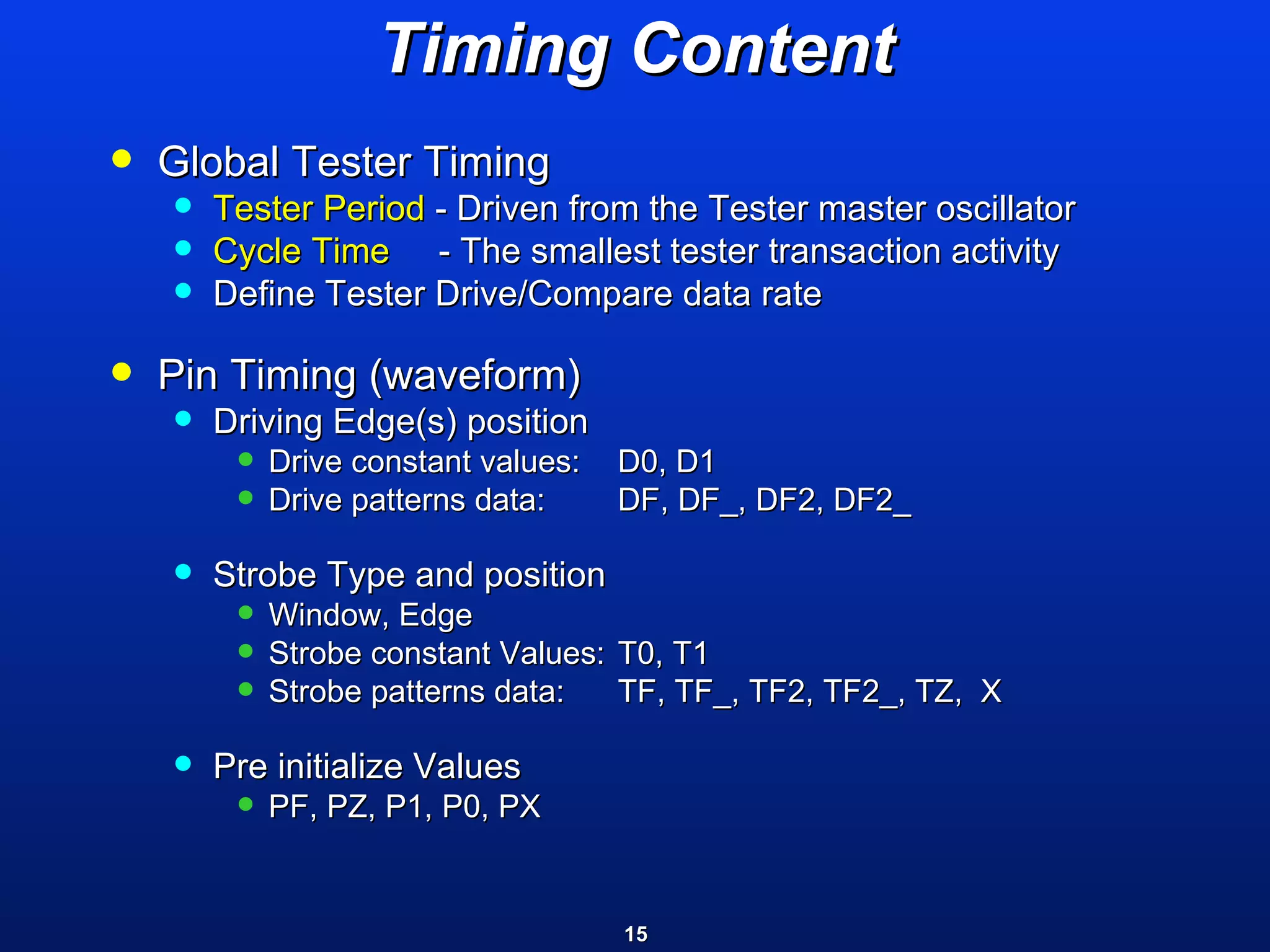 Timing Content Global Tester Timing  Tester Period  - Driven from the Tester master oscillator Cycle Time   - The smallest tester transaction activity  Define Tester Drive/Compare data rate Pin Timing (waveform) Driving Edge(s) position  Drive constant values: D0, D1 Drive patterns data: DF, DF_, DF2, DF2_  Strobe Type and position Window, Edge Strobe constant Values: T0, T1 Strobe patterns data: TF, TF_, TF2, TF2_, TZ,  X  Pre initialize Values PF, PZ, P1, P0, PX  