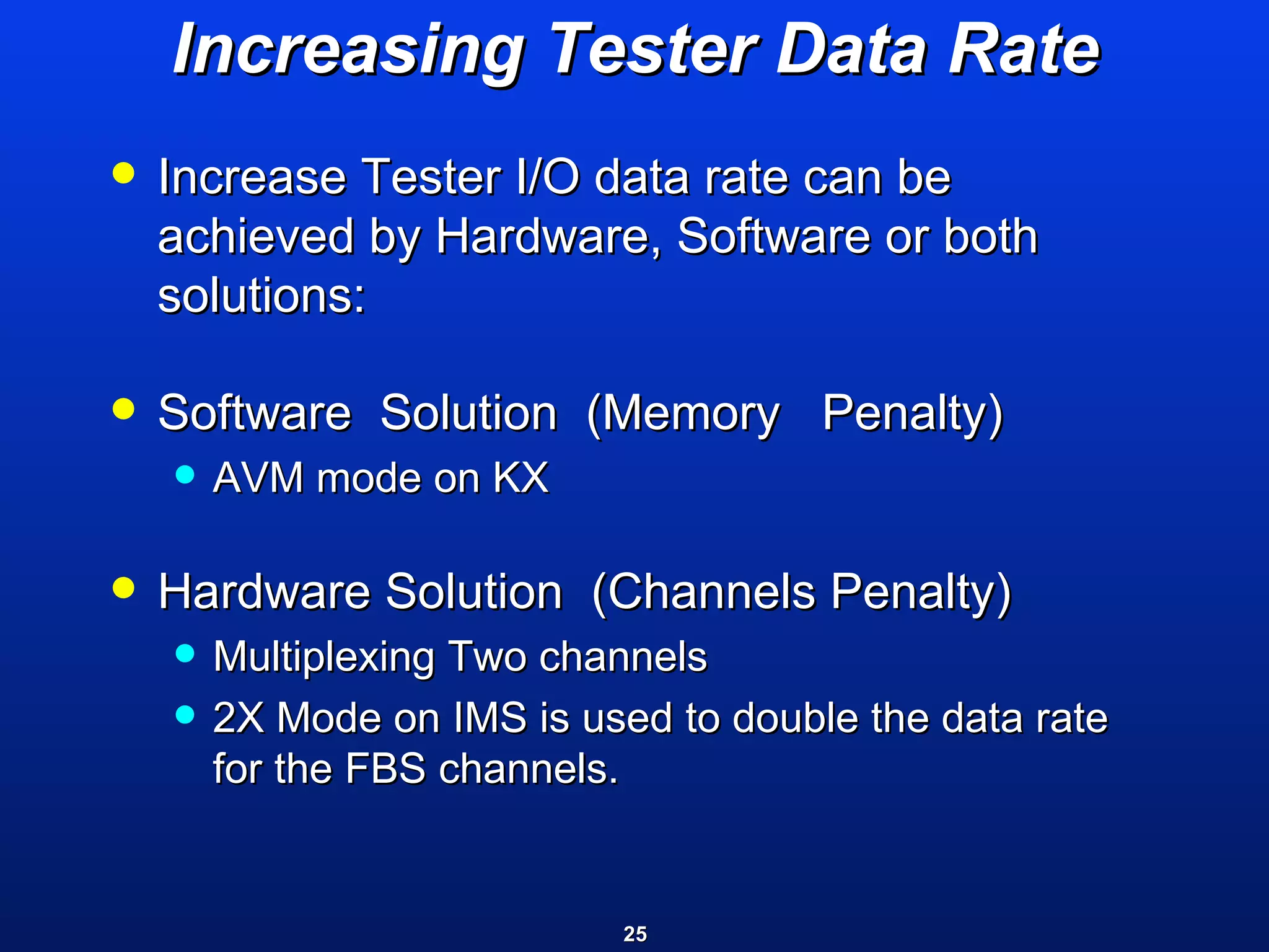 Increasing Tester Data Rate Increase Tester I/O data rate can be achieved by Hardware, Software or both solutions: Software  Solution  (Memory  Penalty) AVM mode on KX  Hardware Solution  (Channels Penalty)  Multiplexing Two channels  2X Mode on IMS is used to double the data rate for the FBS channels. 