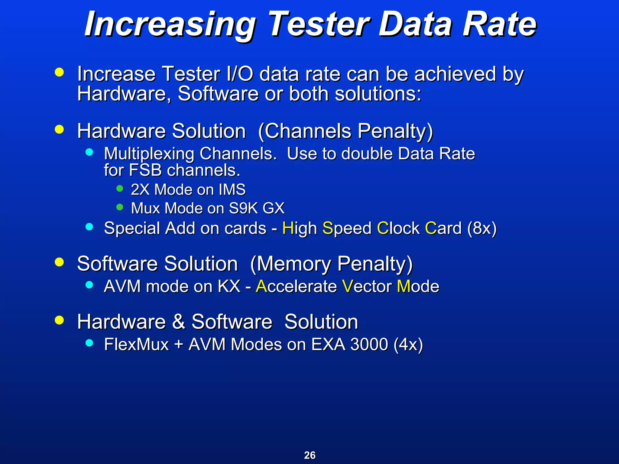 Increasing Tester Data Rate Increase Tester I/O data rate can be achieved by Hardware, Software or both solutions: Hardware Solution  (Channels Penalty)  Multiplexing Channels.  Use to double Data Rate  for FSB channels.  2X Mode on IMS Mux Mode on S9K GX Special Add on cards -  H igh  S peed  C lock  C ard (8x) Software Solution  (Memory Penalty) AVM mode on KX -  A ccelerate  V ector  M ode Hardware & Software  Solution  FlexMux + AVM Modes on EXA 3000 (4x) 