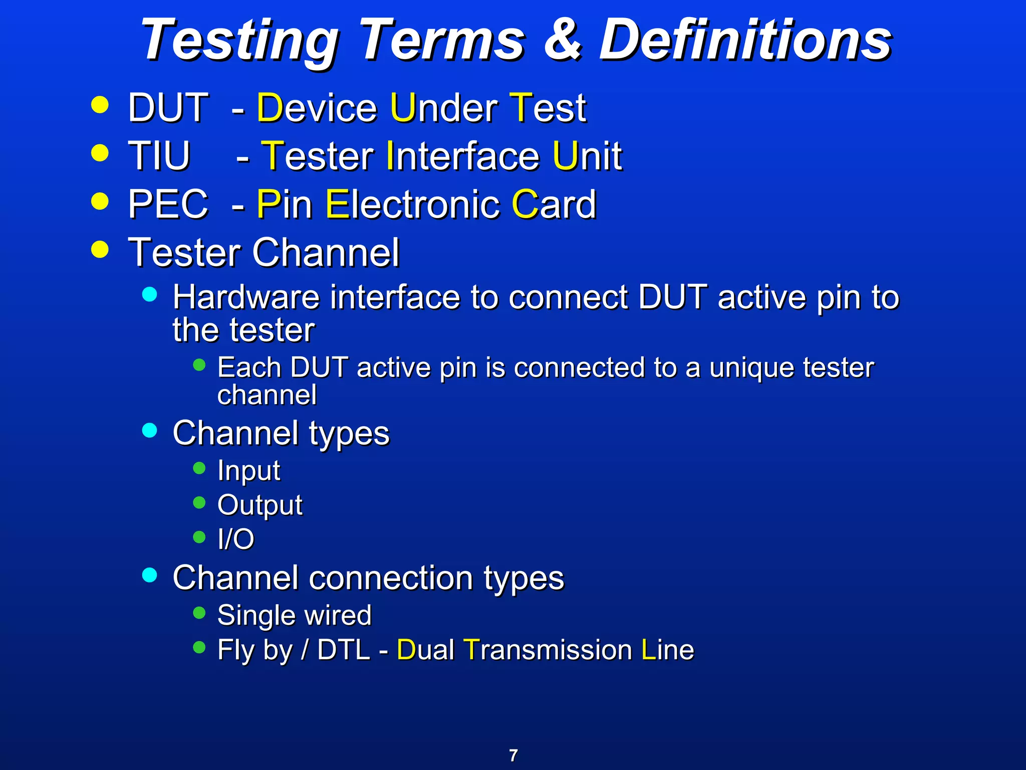 Testing Terms & Definitions DUT  -  D evice  U nder  T est TIU  -  T ester  I nterface  U nit PEC  -  P in  E lectronic  C ard  Tester Channel  Hardware interface to connect DUT active pin to the tester Each DUT active pin is connected to a unique tester channel Channel types Input Output I/O Channel connection types Single wired Fly by / DTL -  D ual  T ransmission  L ine 