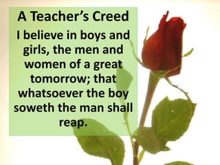 A Teacher’s Creed
I believe in boys and
girls, the men and
women of a great
tomorrow; that
whatsoever the boy
soweth the man shall
reap.
 