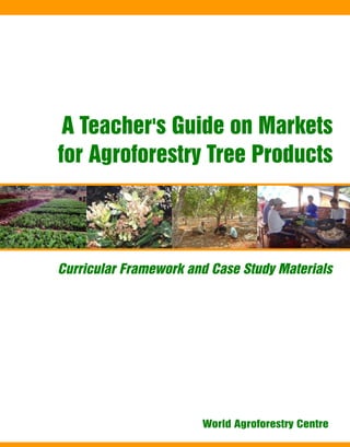 A Teacher's Guide on Markets
for Agroforestry Tree Products
Curricular Framework and Case Study Materials
World Agroforestry Centre
 