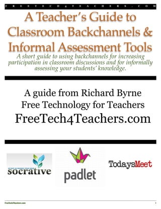 F R E E T E C H 4 T E A C H E R S . C O M 
A Teacher’s Guide to 
Classroom Backchannels & 
Informal Assessment Tools 
A short guide to using backchannels for increasing 
participation in classroom discussions and for informally 
assessing your students’ knowledge. 
A guide from Richard Byrne 
Free Technology for Teachers 
FreeTech4Teachers.com 
FreeTech4Teachers.com 
1 
 