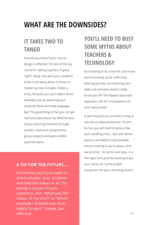  11
WHAT ARE THE DOWNSIDES?
IT TAKES TWO TO
TANGO
How do you know if your course
design is effective? It’s one of the key
concerns ridding teachers of good
night’s sleep. You want your students
to be in full swing when it comes to
mastering new concepts. Video is
tricky, because you can’t collect direct
feedback just by observing your
students’ faces and body language.
But! The good thing is that you can get
real-time data about the effectiveness
of your teaching methods through
quizzes, classroom assignments,
group projects and open-ended
questionnaires.
YOU’LL NEED TO BUST
SOME MYTHS ABOUT
TEACHERS &
TECHNOLOGY
By choosing to be a teacher, you know
you’re buckling up for a life-long
learning journey, so mastering new
skills and concepts doesn’t really
throw you off. The flipped classroom
approach calls for a motivated and
tech-savvy leader.
It also requires you to know a thing or
two about video production. So let’s
be fair, you will need to tame a few
tech-handling tricks... But with all the
easy-to-use edtech tools available,
there’s nothing to worry about. And
we promise - it’s so fun and easy, in a
few days’ time you’ll be plotting to get
your hands on “some proper
equipment for your recording studio”.
A TIP FOR THE FUTURE…
Sometimes you’ll just want to
check whether your students
watched the videos at all. Try
asking a couple of basic
questions, like: “What was the
colour of my shirt?” or “Which
example I showed was most
helpful to you?” Simple, but
effective.
 