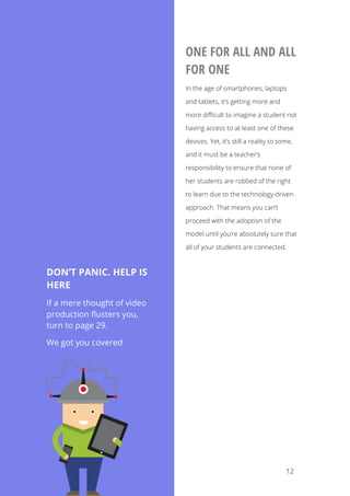   12
ONE FOR ALL AND ALL
FOR ONE
In the age of smartphones, laptops
and tablets, it’s getting more and
more difficult to imagine a student not
having access to at least one of these
devices. Yet, it’s still a reality to some,
and it must be a teacher’s
responsibility to ensure that none of
her students are robbed of the right
to learn due to the technology-driven
approach. That means you can’t
proceed with the adoption of the
model until you’re absolutely sure that
all of your students are connected.
DON’T PANIC. HELP IS
HERE
If a mere thought of video
production flusters you,
turn to page 29.
We got you covered.
	
  
 